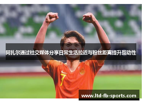 阿扎尔通过社交媒体分享日常生活拉近与粉丝距离提升互动性