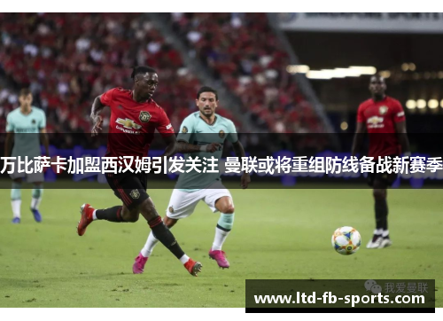 万比萨卡加盟西汉姆引发关注 曼联或将重组防线备战新赛季